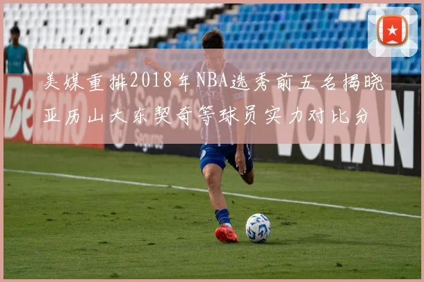 美媒重排2018年NBA选秀前五名揭晓亚历山大东契奇等球员实力对比分析