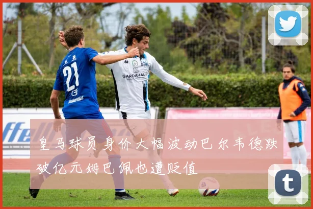 皇马球员身价大幅波动巴尔韦德跌破亿元姆巴佩也遭贬值