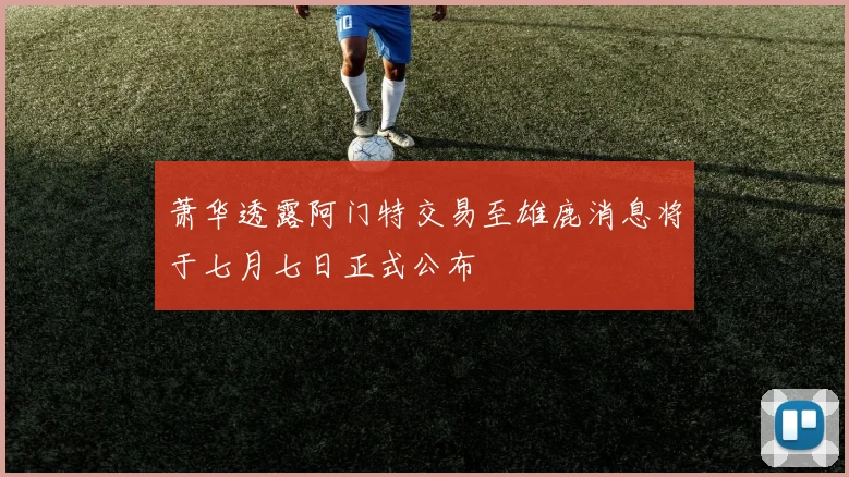 萧华透露阿门特交易至雄鹿消息将于七月七日正式公布