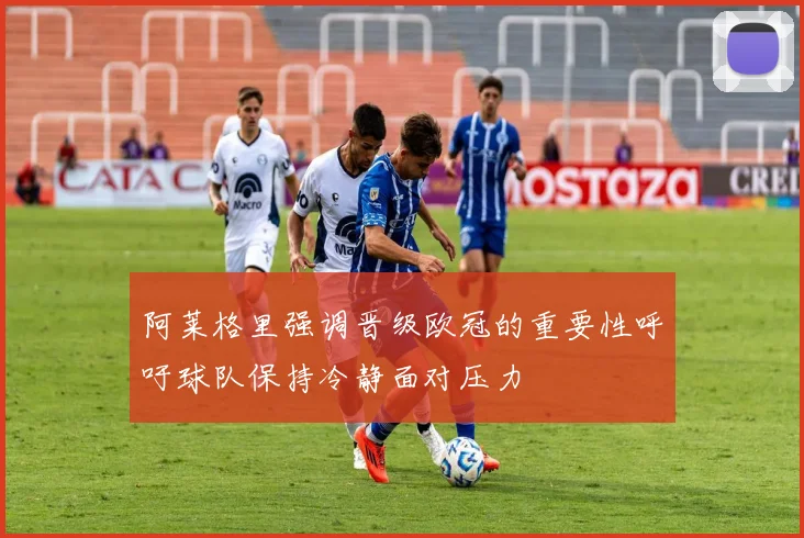 阿莱格里强调晋级欧冠的重要性呼吁球队保持冷静面对压力