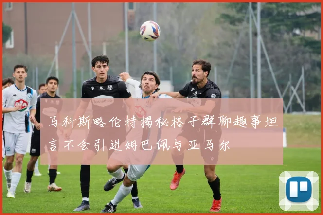 马科斯略伦特揭秘格子群聊趣事坦言不会引进姆巴佩与亚马尔