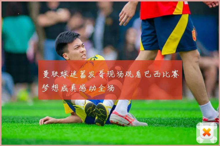 曼联球迷蓄发哥现场观看巴西比赛梦想成真感动全场