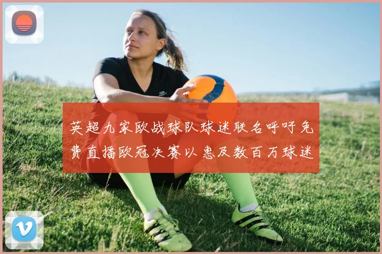 英超九家欧战球队球迷联名呼吁免费直播欧冠决赛以惠及数百万球迷
