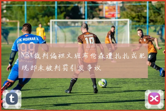 NBA裁判偏袒文班布伦森遭扎扎式犯规却未被判罚引发争议