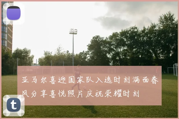 亚马尔喜迎国家队入选时刻满面春风分享喜悦照片庆祝荣耀时刻