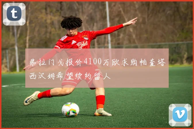 弗拉门戈报价4100万欧求购帕奎塔西汉姆希望续约留人