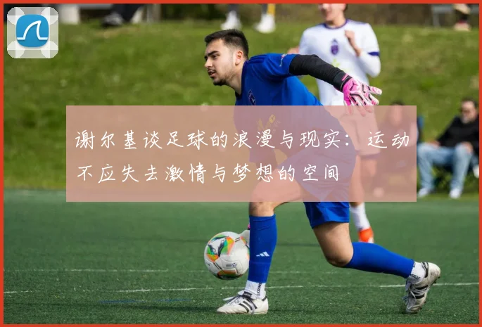 谢尔基谈足球的浪漫与现实：运动不应失去激情与梦想的空间