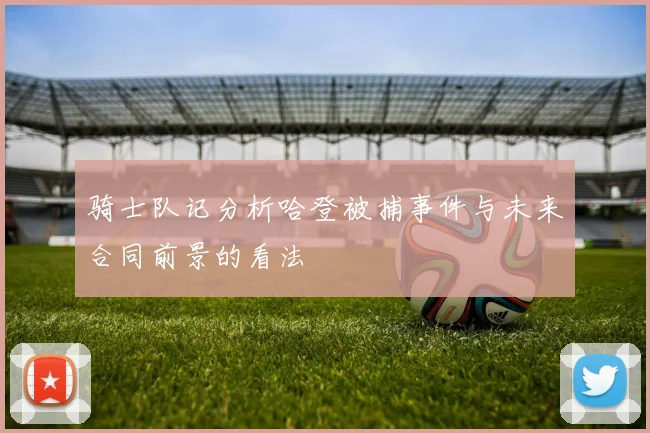 骑士队记分析哈登被捕事件与未来合同前景的看法